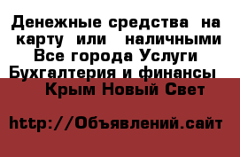 Денежные средства  на  карту  или   наличными - Все города Услуги » Бухгалтерия и финансы   . Крым,Новый Свет